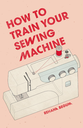 How to Train Your Sewing Machine Book